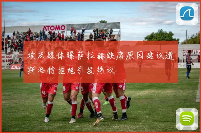 埃及媒体曝萨拉赫缺席原因建议遭斯洛特拒绝引发热议