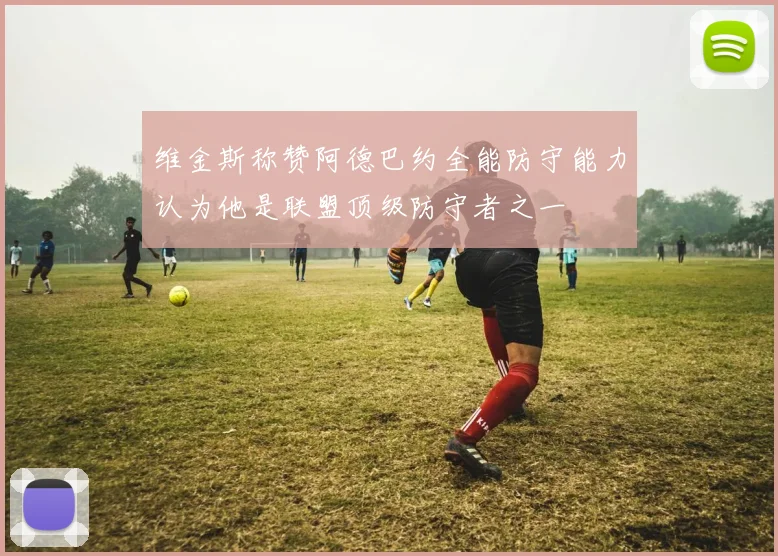 维金斯称赞阿德巴约全能防守能力认为他是联盟顶级防守者之一