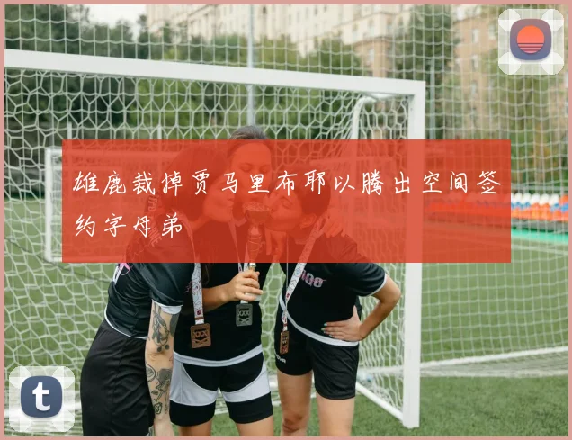 雄鹿裁掉贾马里布耶以腾出空间签约字母弟