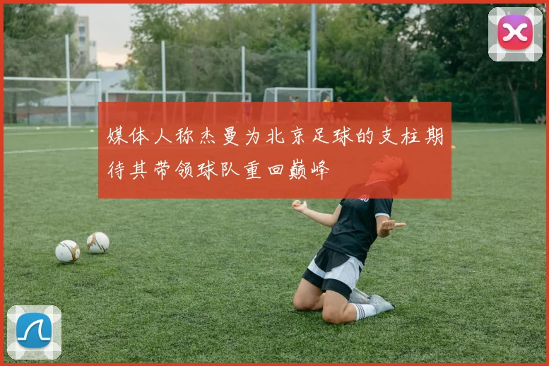 媒体人称杰曼为北京足球的支柱期待其带领球队重回巅峰