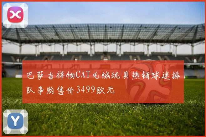 巴萨吉祥物CAT毛绒玩具热销球迷排队争购售价3499欧元