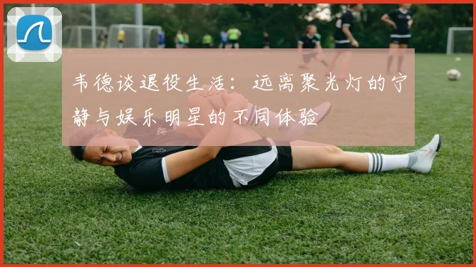 韦德谈退役生活：远离聚光灯的宁静与娱乐明星的不同体验
