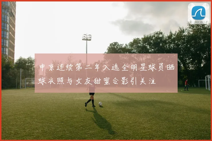 申京连续第二年入选全明星球员晒球衣照与女友甜蜜合影引关注
