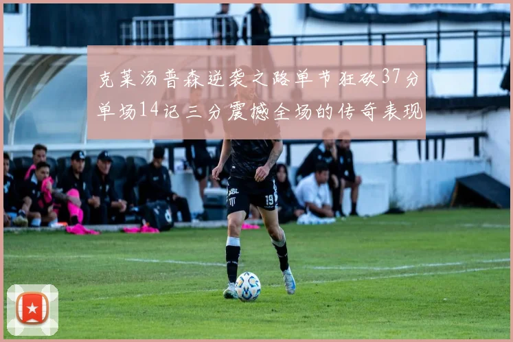 克莱汤普森逆袭之路单节狂砍37分单场14记三分震撼全场的传奇表现