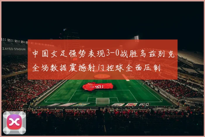 中国女足强势表现3-0战胜乌兹别克全场数据震撼射门控球全面压制