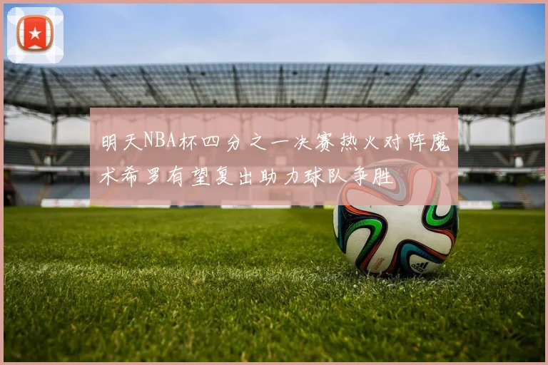明天NBA杯四分之一决赛热火对阵魔术希罗有望复出助力球队争胜