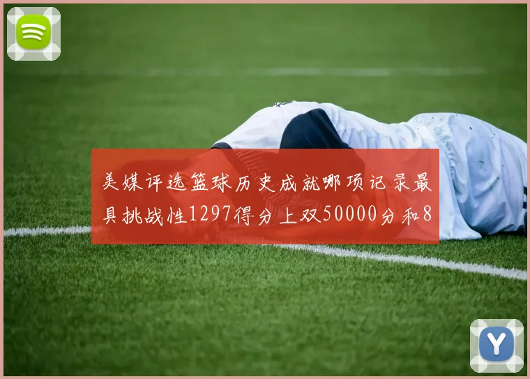 美媒评选篮球历史成就哪项记录最具挑战性1297得分上双50000分和8次总决赛