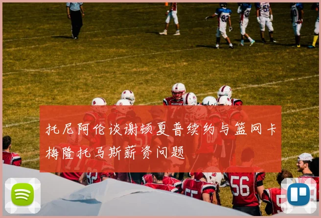 托尼阿伦谈谢顿夏普续约与篮网卡梅隆托马斯薪资问题