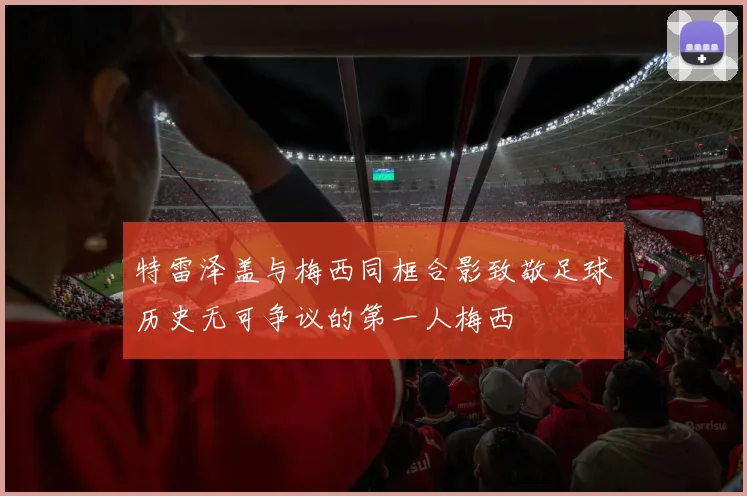 特雷泽盖与梅西同框合影致敬足球历史无可争议的第一人梅西