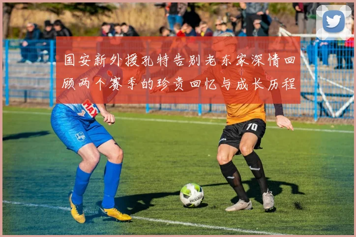 国安新外援孔特告别老东家深情回顾两个赛季的珍贵回忆与成长历程
