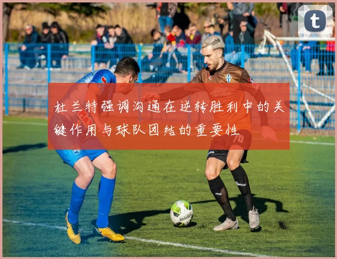 杜兰特强调沟通在逆转胜利中的关键作用与球队团结的重要性