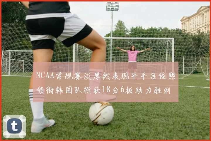 NCAA常规赛淡厚然表现平平吕俊熙领衔韩国队斩获18分6板助力胜利