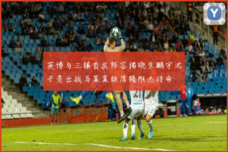 英博与三镇首发阵容揭晓朱鹏宇沈子贵出战马莱莱缺席隋维杰待命