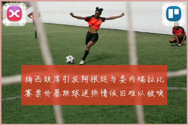梅西缺席引发阿根廷与委内瑞拉比赛票价暴跌球迷热情依旧难以被唤醒