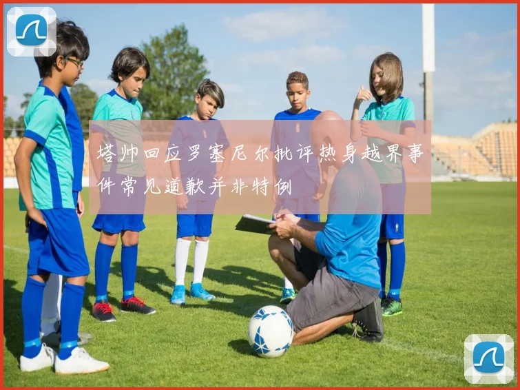 塔帅回应罗塞尼尔批评热身越界事件常见道歉并非特例