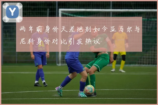 两年前身价天差地别如今亚马尔与尼科身价对比引发热议