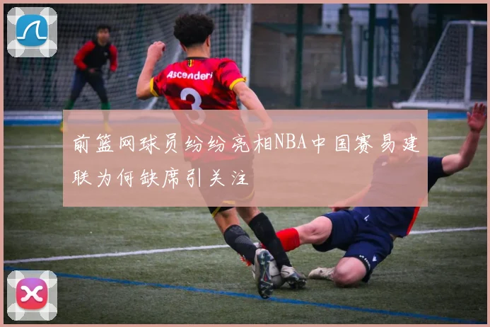 前篮网球员纷纷亮相NBA中国赛易建联为何缺席引关注
