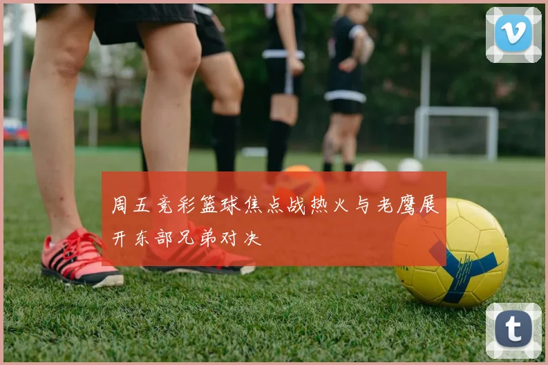 周五竞彩篮球焦点战热火与老鹰展开东部兄弟对决