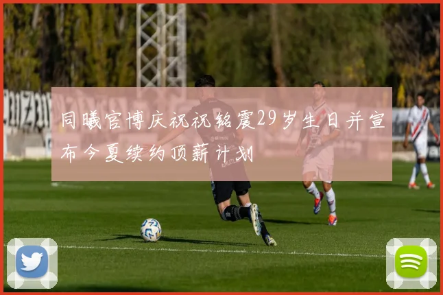同曦官博庆祝祝铭震29岁生日并宣布今夏续约顶薪计划