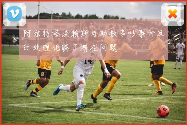 阿尔特塔谈赖斯与助教争吵事件及时处理化解了潜在问题