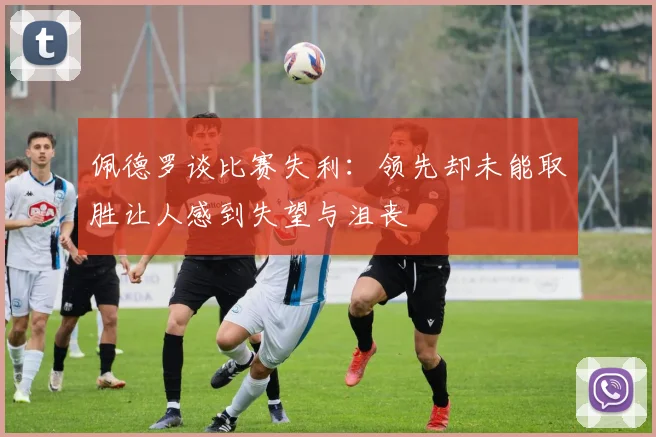 佩德罗谈比赛失利：领先却未能取胜让人感到失望与沮丧