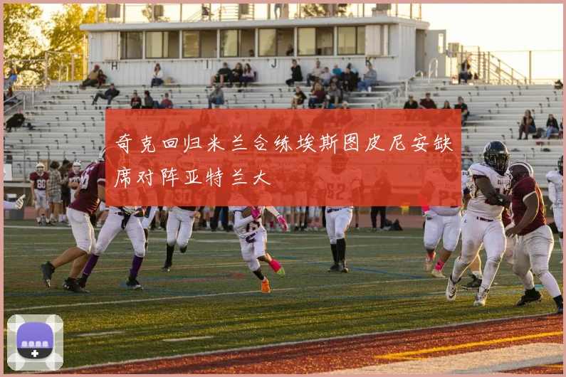 奇克回归米兰合练埃斯图皮尼安缺席对阵亚特兰大