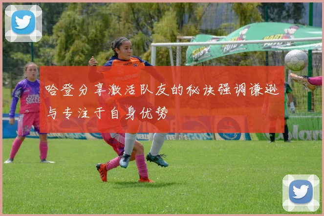 哈登分享激活队友的秘诀强调谦逊与专注于自身优势