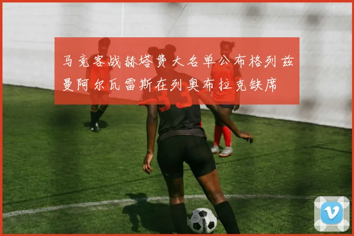 马竞客战赫塔费大名单公布格列兹曼阿尔瓦雷斯在列奥布拉克缺席