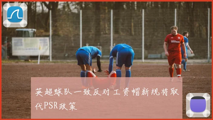 英超球队一致反对工资帽新规将取代PSR政策