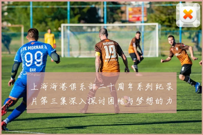 上海海港俱乐部二十周年系列纪录片第三集深入探讨团结与梦想的力量