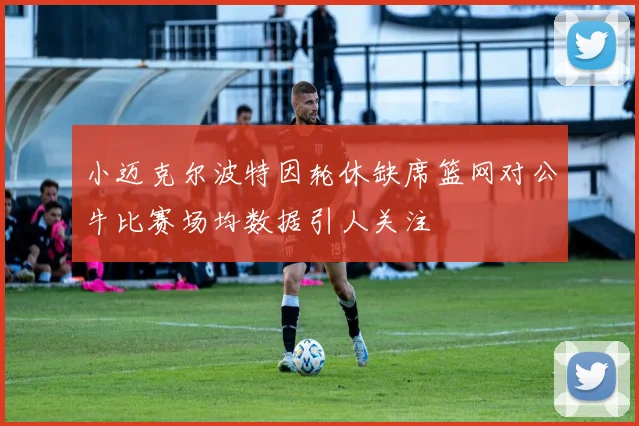 小迈克尔波特因轮休缺席篮网对公牛比赛场均数据引人关注