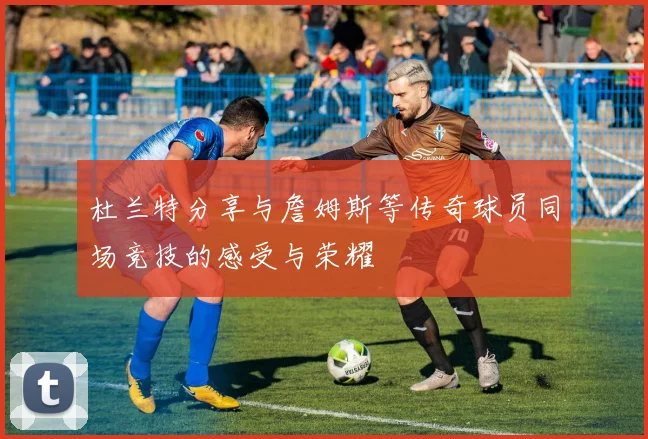 杜兰特分享与詹姆斯等传奇球员同场竞技的感受与荣耀