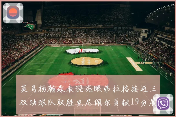 菜鸟杨瀚森表现亮眼弗拉格接近三双助球队取胜克尼佩尔贡献19分展现实力