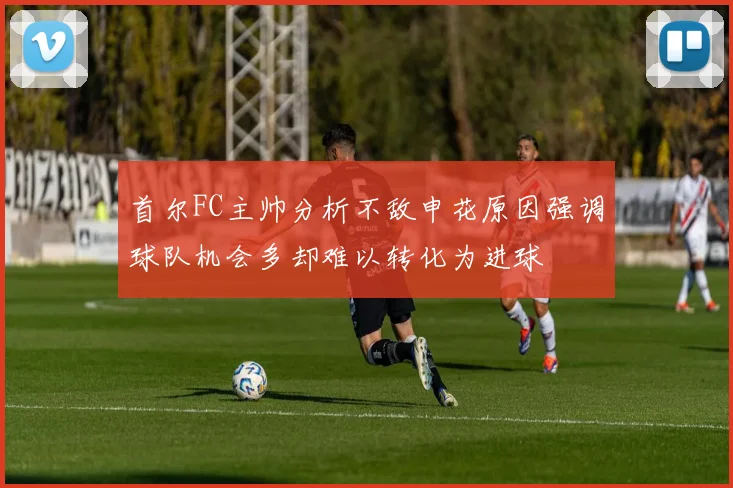 首尔FC主帅分析不敌申花原因强调球队机会多却难以转化为进球