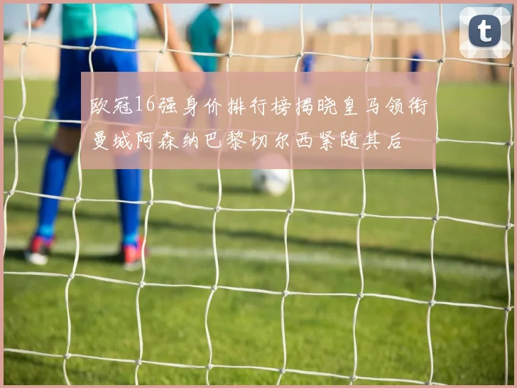 欧冠16强身价排行榜揭晓皇马领衔曼城阿森纳巴黎切尔西紧随其后