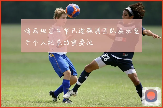梅西坦言年华已逝强调团队成功重于个人纪录的重要性