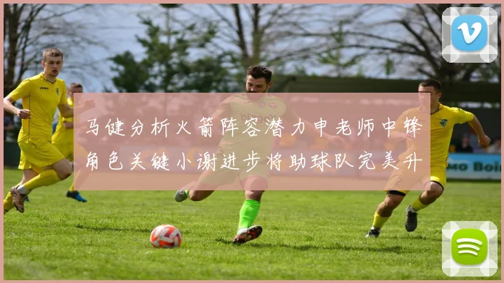 马健分析火箭阵容潜力申老师中锋角色关键小谢进步将助球队完美升级