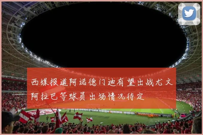 西媒报道阿诺德门迪有望出战尤文阿拉巴等球员出场情况待定
