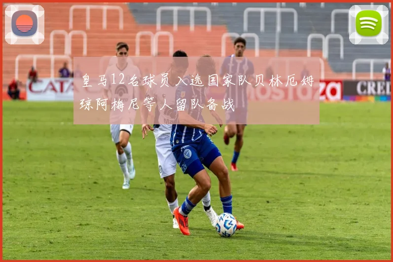皇马12名球员入选国家队贝林厄姆琼阿梅尼等人留队备战